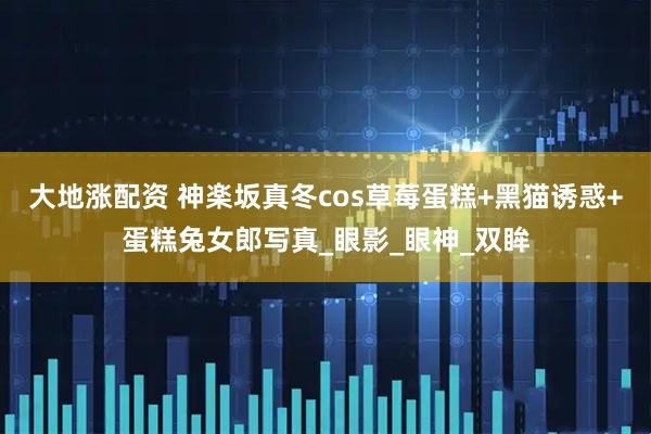 大地涨配资 神楽坂真冬cos草莓蛋糕+黑猫诱惑+蛋糕兔女郎写真_眼影_眼神_双眸