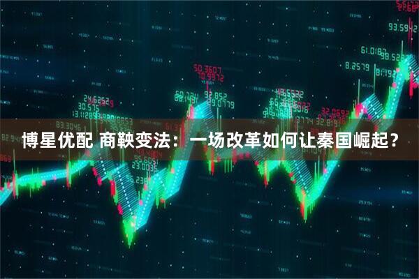 博星优配 商鞅变法：一场改革如何让秦国崛起？