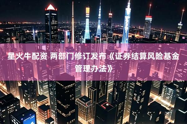 星火牛配资 两部门修订发布《证券结算风险基金管理办法》