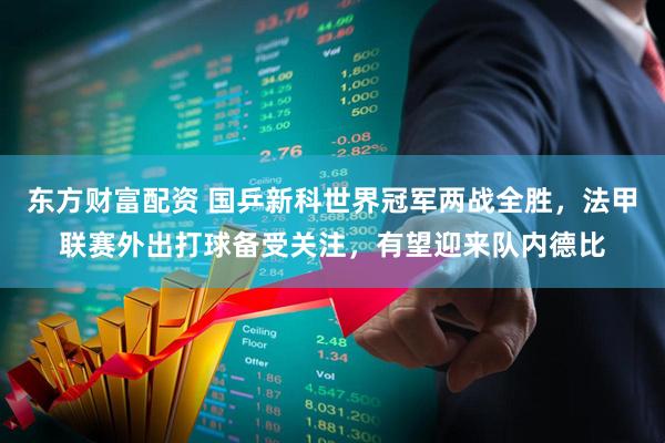 东方财富配资 国乒新科世界冠军两战全胜，法甲联赛外出打球备受关注，有望迎来队内德比