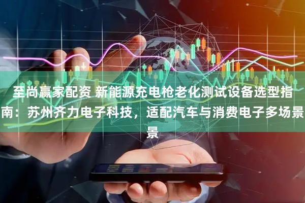 至尚赢家配资 新能源充电枪老化测试设备选型指南：苏州齐力电子科技，适配汽车与消费电子多场景