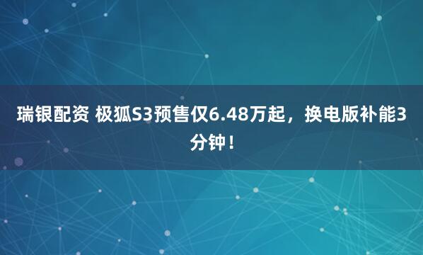 瑞银配资 极狐S3预售仅6.48万起，换电版补能3分钟！